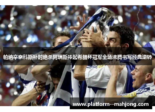 帕纳辛奈科斯补时绝杀阿瑞斯捧起希腊杯冠军全场沸腾书写经典逆转