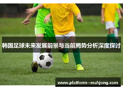 韩国足球未来发展前景与当前局势分析深度探讨