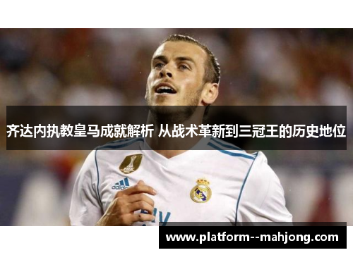 齐达内执教皇马成就解析 从战术革新到三冠王的历史地位