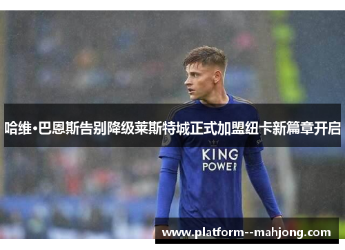 哈维·巴恩斯告别降级莱斯特城正式加盟纽卡新篇章开启